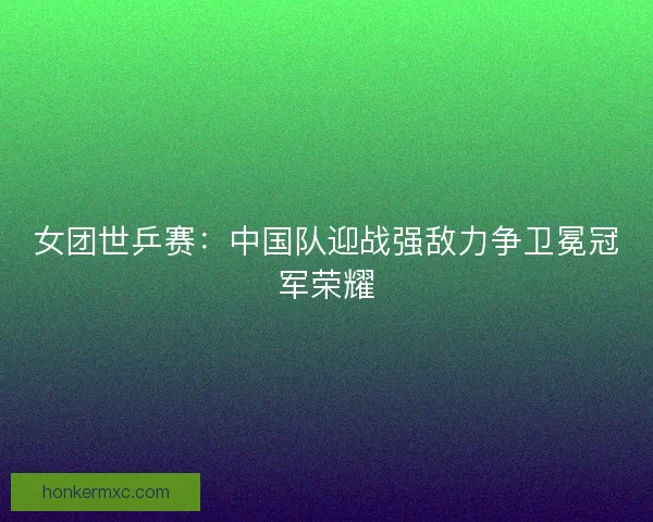 女团世乒赛：中国队迎战强敌力争卫冕冠军荣耀