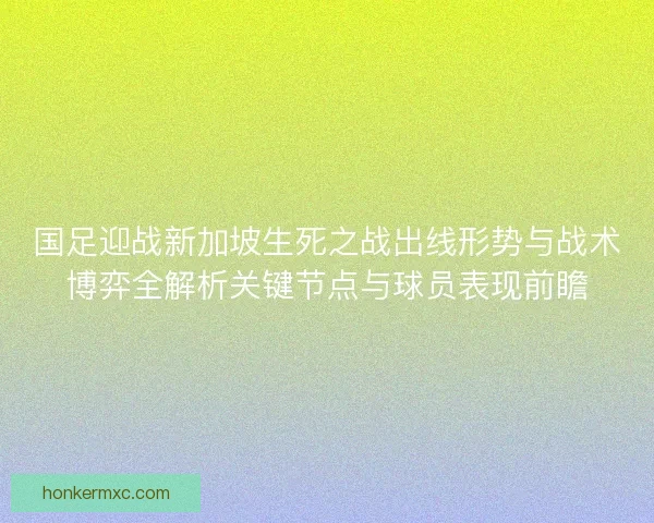 国足迎战新加坡生死之战出线形势与战术博弈全解析关键节点与球员表现前瞻