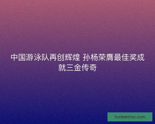 中国游泳队再创辉煌 孙杨荣膺最佳奖成就三金传奇 中国游泳队再创辉煌 孙杨荣膺最佳奖成就三金传奇