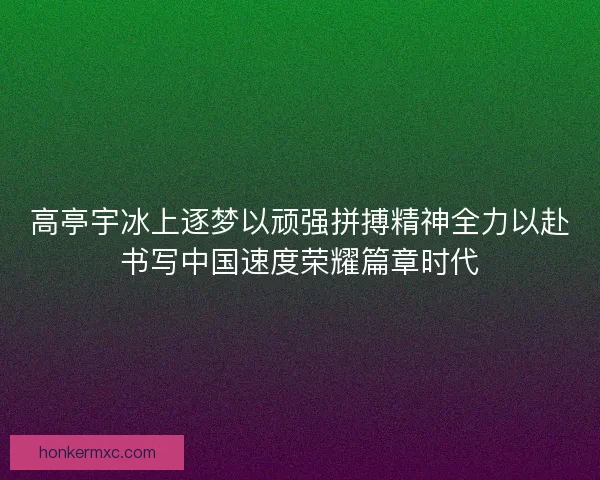 高亭宇冰上逐梦以顽强拼搏精神全力以赴书写中国速度荣耀篇章时代 高亭宇冰上逐梦以顽强拼搏精神全力以赴书写中国速度荣耀篇章时代