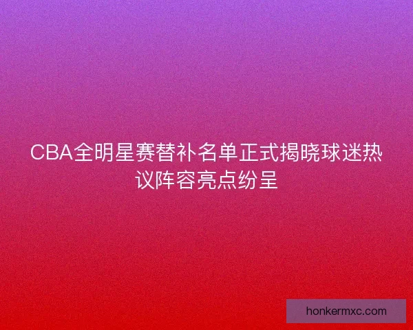 CBA全明星赛替补名单正式揭晓球迷热议阵容亮点纷呈 CBA全明星赛替补名单正式揭晓球迷热议阵容亮点纷呈