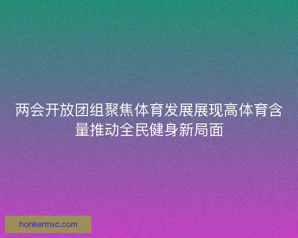 两会开放团组聚焦体育发展展现高体育含量推动全民健身新局面 两会开放团组聚焦体育发展展现高体育含量推动全民健身新局面