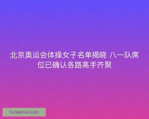 北京奥运会体操女子名单揭晓 八一队席位已确认各路高手齐聚 北京奥运会体操女子名单揭晓 八一队席位已确认各路高手齐聚