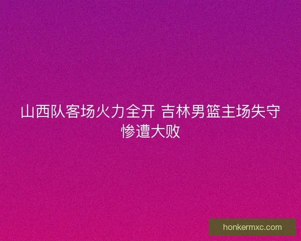 山西队客场火力全开 吉林男篮主场失守惨遭大败