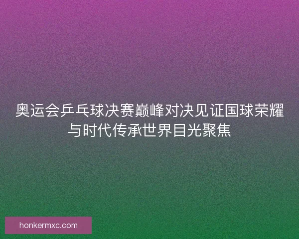 奥运会乒乓球决赛巅峰对决见证国球荣耀与时代传承世界目光聚焦 奥运会乒乓球决赛巅峰对决见证国球荣耀与时代传承世界目光聚焦