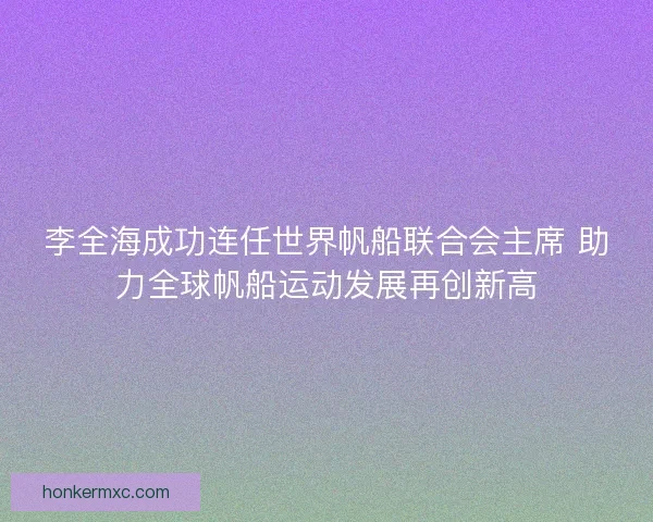 李全海成功连任世界帆船联合会主席 助力全球帆船运动发展再创新高