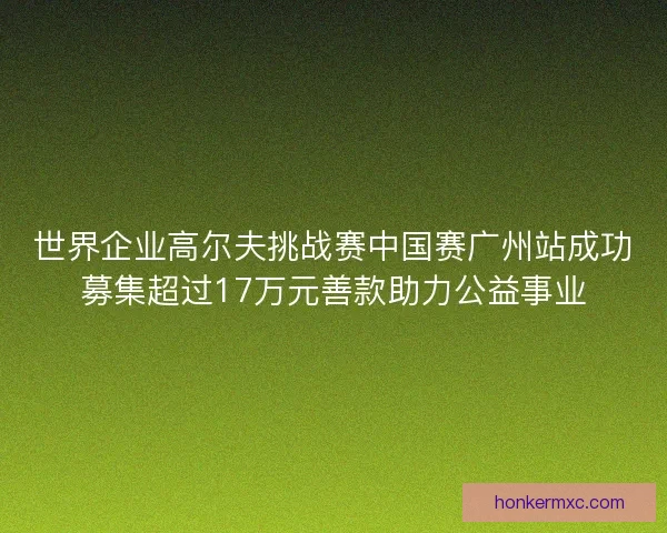 世界企业高尔夫挑战赛中国赛广州站成功募集超过17万元善款助力公益事业 世界企业高尔夫挑战赛中国赛广州站成功募集超过17万元善款助力公益事业