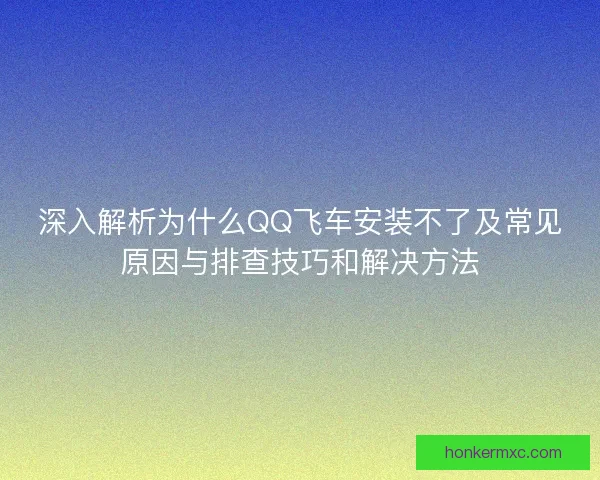 深入解析为什么QQ飞车安装不了及常见原因与排查技巧和解决方法 深入解析为什么QQ飞车安装不了及常见原因与排查技巧和解决方法