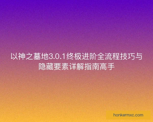 以神之墓地3.0.1终极进阶全流程技巧与隐藏要素详解指南高手
