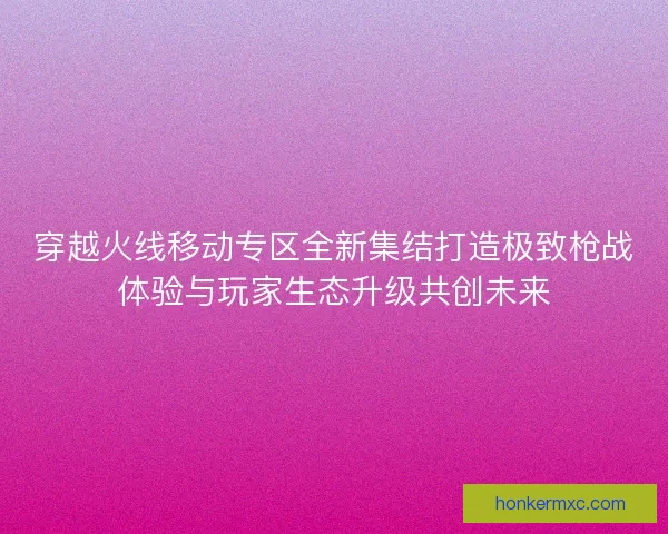 穿越火线移动专区全新集结打造极致枪战体验与玩家生态升级共创未来 穿越火线移动专区全新集结打造极致枪战体验与玩家生态升级共创未来