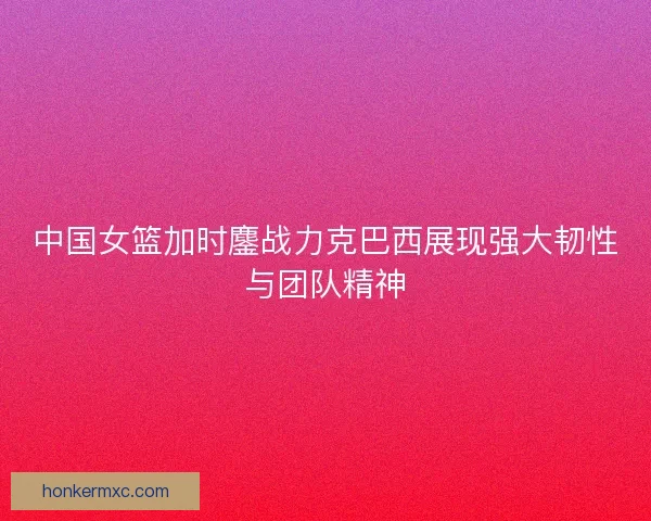 中国女篮加时鏖战力克巴西展现强大韧性与团队精神