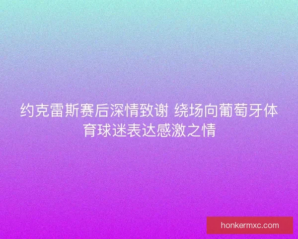 约克雷斯赛后深情致谢 绕场向葡萄牙体育球迷表达感激之情 约克雷斯赛后深情致谢 绕场向葡萄牙体育球迷表达感激之情