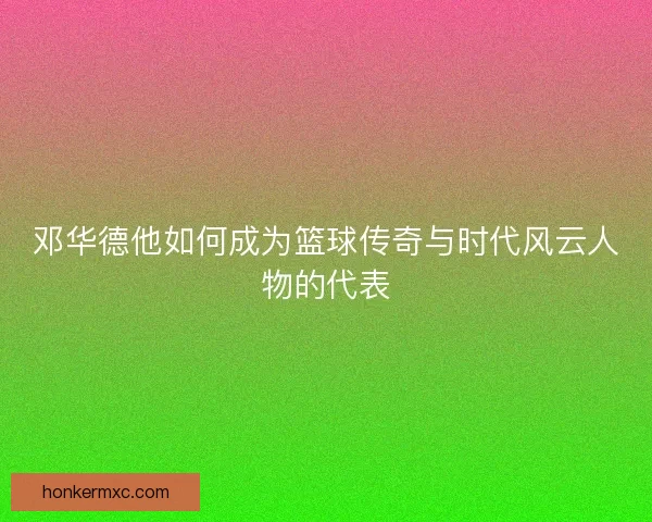 邓华德他如何成为篮球传奇与时代风云人物的代表 邓华德他如何成为篮球传奇与时代风云人物的代表
