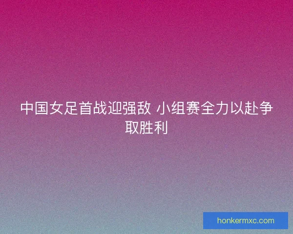 中国女足首战迎强敌 小组赛全力以赴争取胜利 中国女足首战迎强敌 小组赛全力以赴争取胜利