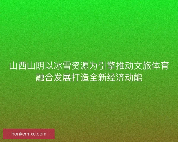 山西山阴以冰雪资源为引擎推动文旅体育融合发展打造全新经济动能