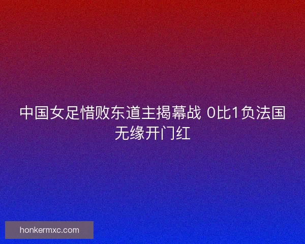 中国女足惜败东道主揭幕战 0比1负法国无缘开门红 中国女足惜败东道主揭幕战 0比1负法国无缘开门红