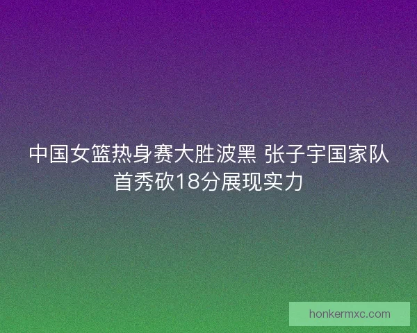 中国女篮热身赛大胜波黑 张子宇国家队首秀砍18分展现实力 中国女篮热身赛大胜波黑 张子宇国家队首秀砍18分展现实力