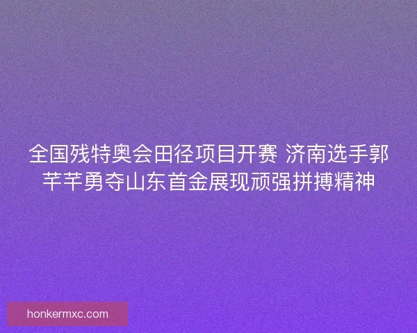 全国残特奥会田径项目开赛 济南选手郭芊芊勇夺山东首金展现顽强拼搏精神 全国残特奥会田径项目开赛 济南选手郭芊芊勇夺山东首金展现顽强拼搏精神