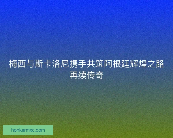 梅西与斯卡洛尼携手共筑阿根廷辉煌之路再续传奇 梅西与斯卡洛尼携手共筑阿根廷辉煌之路再续传奇