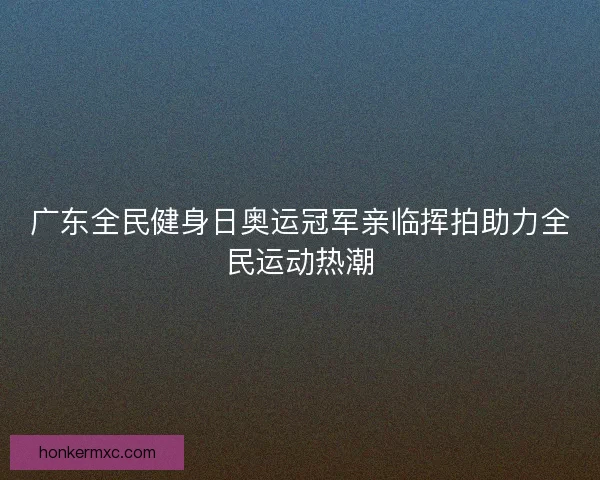 广东全民健身日奥运冠军亲临挥拍助力全民运动热潮 广东全民健身日奥运冠军亲临挥拍助力全民运动热潮
